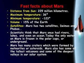 25/01/15
Fast facts about MarsFast facts about Mars
• Distance from Sun: 229 million kilometres.
• Maximum temperature: 36º
• Minimum temperature: -123º
• Volume : 15% of the Earth
• Satellites: Mars has two satellites, Deimos and
Phobos..
• Scientists think that Mars once had rivers,
lakes, and even an ocean.Today the only water
on Mars is frozen in the polar caps, or
underground.
• Mars has many craters which were formed by
meteorites or asteroids. Mars also has some of
the tallest volcanoes and some of the deepest
valleys in our solar system
 