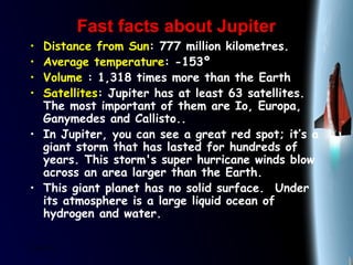 25/01/15
Fast facts about JupiterFast facts about Jupiter
• Distance from Sun: 777 million kilometres.
• Average temperature: -153º
• Volume : 1,318 times more than the Earth
• Satellites: Jupiter has at least 63 satellites.
The most important of them are Io, Europa,
Ganymedes and Callisto..
• In Jupiter, you can see a great red spot; it’s a
giant storm that has lasted for hundreds of
years. This storm's super hurricane winds blow
across an area larger than the Earth. 
• This giant planet has no solid surface.  Under
its atmosphere is a large liquid ocean of
hydrogen and water. 
 