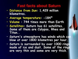 25/01/15
Fast facts about SaturnFast facts about Saturn
• Distance from Sun: 1,429 million
kilometres.
• Average temperature: -184º
• Volume : 744 times more than Earth
• Satellites: Saturn has 61 satellites.
Some of them are Calypso, Rhea and
Titan..
• Saturn's atmosphere has winds which can
blow at over 1800 kilometres per hour.
• Saturn is surrounded by over 1000 rings
made of ice and dust. Some of the rings
are very thin and some are very thick.
 