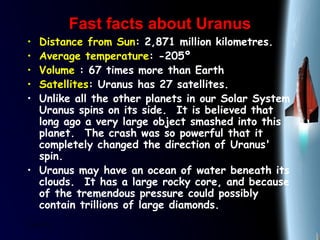 25/01/15
Fast facts about UranusFast facts about Uranus
• Distance from Sun: 2,871 million kilometres.
• Average temperature: -205º
• Volume : 67 times more than Earth
• Satellites: Uranus has 27 satellites.
• Unlike all the other planets in our Solar System
Uranus spins on its side.  It is believed that
long ago a very large object smashed into this
planet.  The crash was so powerful that it
completely changed the direction of Uranus'
spin.
• Uranus may have an ocean of water beneath its
clouds.  It has a large rocky core, and because
of the tremendous pressure could possibly
contain trillions of large diamonds. 
 