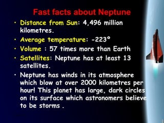 25/01/15
Fast facts about NeptuneFast facts about Neptune
• Distance from Sun: 4,496 million
kilometres.
• Average temperature: -223º
• Volume : 57 times more than Earth
• Satellites: Neptune has at least 13
satellites.
• Neptune has winds in its atmosphere
which blow at over 2000 kilometres per
hour! This planet has large, dark circles
on its surface which astronomers believe
to be storms .
 