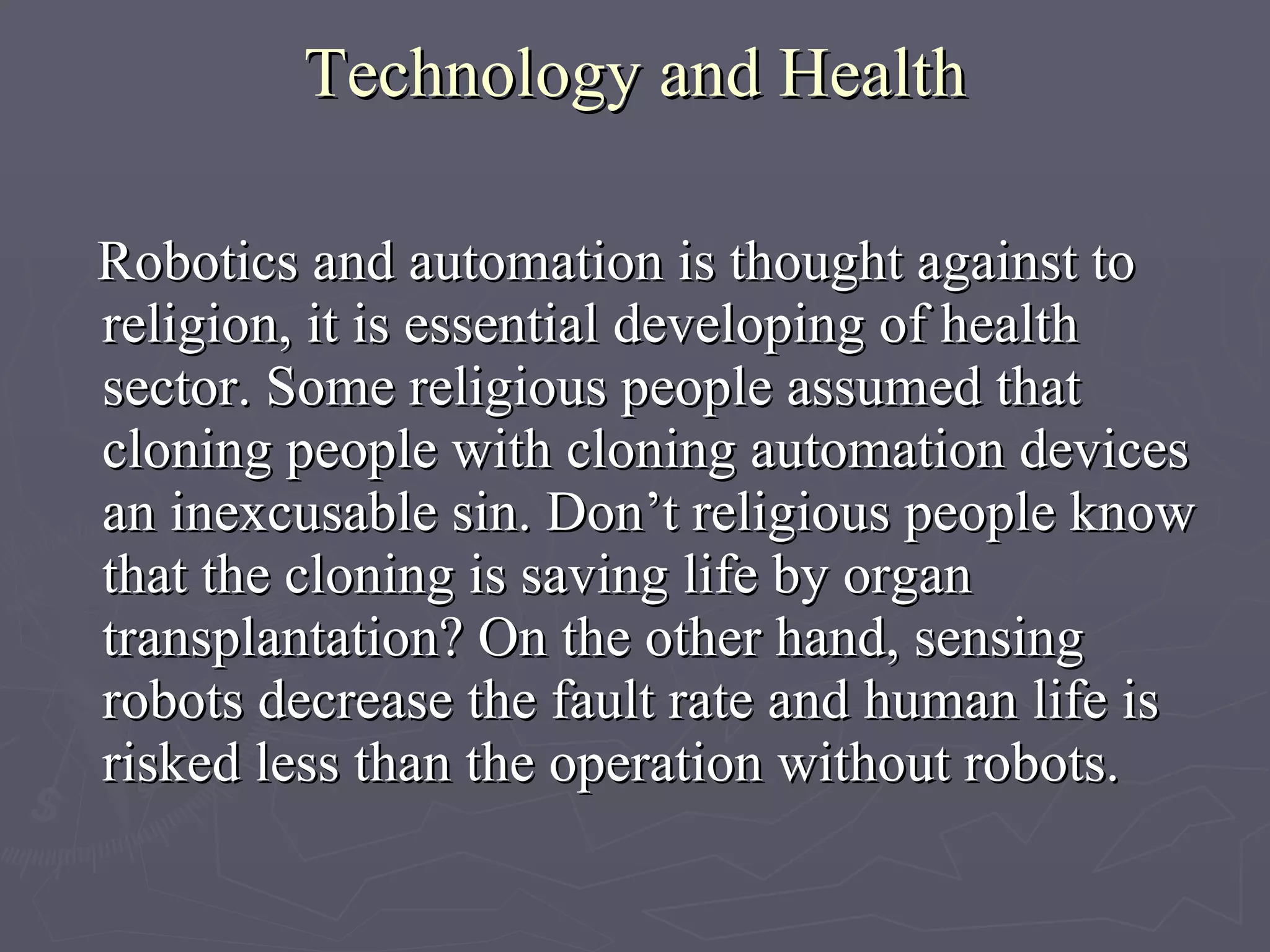 Technology and Health R obotics and automation is thought against to religion, it is essential developing of health sector. Some religious people assumed that cloning people with cloning automation devices an inexcusable sin. Don’t religious people know that the cloning is saving life by organ transplantation?   On the other hand, sensing robots decrease the fault rate and human life is risked less than the operation without robots.   