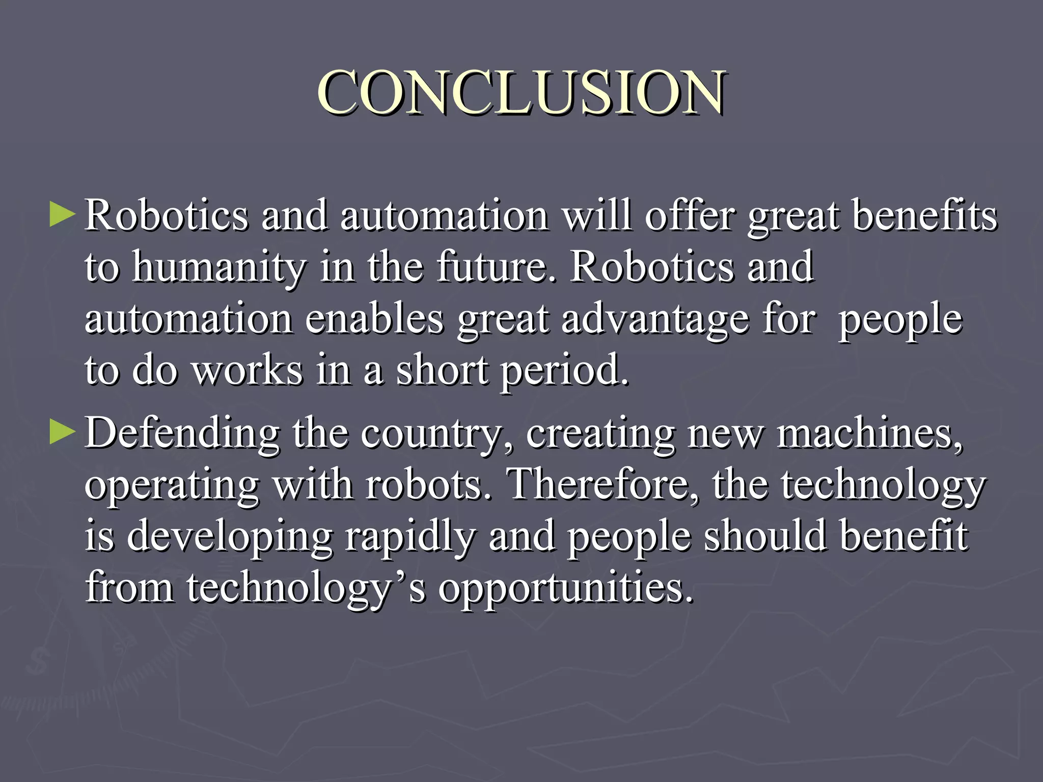 CONCLUSION Robotics and automation will offer great benefits to humanity in the future. Robotics and automation enables great advantage for  people to do works in a short period.  Defending the country, creating new machines, operating with robots. Therefore, the technology is developing rapidly and people should benefit from technology’s opportunities. 