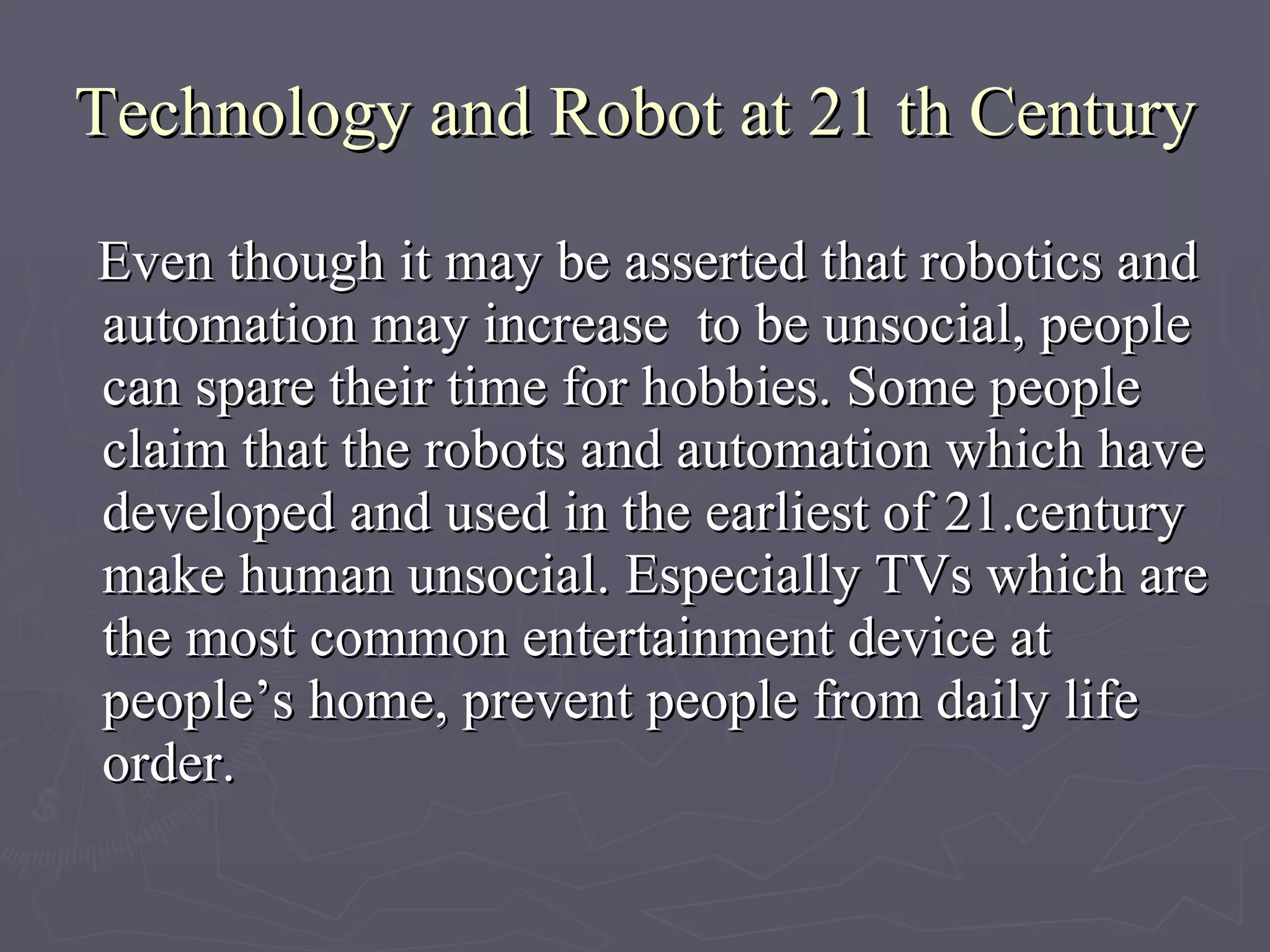 Technology and Robot at 21 th Century Even though it may be asserted that robotics and automation may increase  to be unsocial, people can spare their time for hobbies. Some people claim that the robots and automation which have developed and used in the earliest of 21.century make human unsocial. Especially TVs which are the most common entertainment device at people’s home, prevent people from daily life order.   