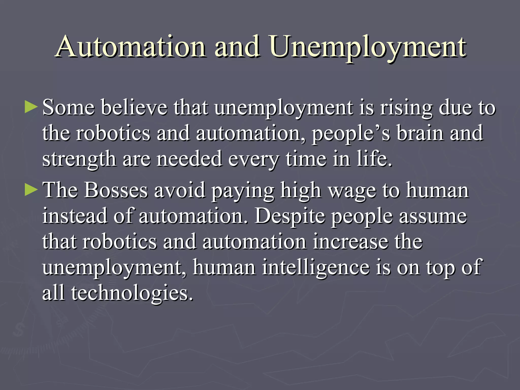 Automation and Unemployment S ome believe that unemployment is rising due to the robotics and automation, people’s brain and strength are needed every time in life.  The B osses avoid paying  h igh  w age  to human instead of automation . Despite people assume  that  robotics and automation increase the unemployment, human intelligence is on top of all technologies.   
