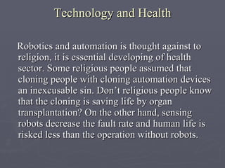 Technology and Health R obotics and automation is thought against to religion, it is essential developing of health sector. Some religious people assumed that cloning people with cloning automation devices an inexcusable sin. Don’t religious people know that the cloning is saving life by organ transplantation?   On the other hand, sensing robots decrease the fault rate and human life is risked less than the operation without robots.   