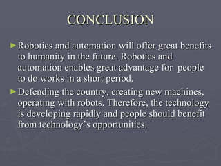 CONCLUSION Robotics and automation will offer great benefits to humanity in the future. Robotics and automation enables great advantage for  people to do works in a short period.  Defending the country, creating new machines, operating with robots. Therefore, the technology is developing rapidly and people should benefit from technology’s opportunities. 
