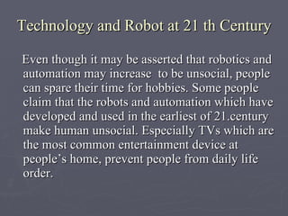 Technology and Robot at 21 th Century Even though it may be asserted that robotics and automation may increase  to be unsocial, people can spare their time for hobbies. Some people claim that the robots and automation which have developed and used in the earliest of 21.century make human unsocial. Especially TVs which are the most common entertainment device at people’s home, prevent people from daily life order.   