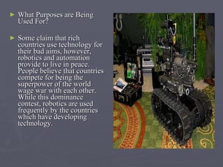 What Purposes are Being Used For? Some claim that rich countries use technology for their bad aims, however, robotics and automation provide to live in peace. People believe that countries compete for being the superpower of the world wage war with each other. While this dominance contest, robotics are used frequently by the countries which have developing technology .  