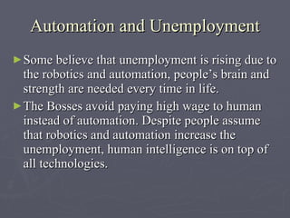 Automation and Unemployment S ome believe that unemployment is rising due to the robotics and automation, people’s brain and strength are needed every time in life.  The B osses avoid paying  h igh  w age  to human instead of automation . Despite people assume  that  robotics and automation increase the unemployment, human intelligence is on top of all technologies.   
