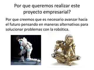 Por que queremos realizar este
        proyecto empresarial?
Por que creemos que es necesario avanzar hacia
el futuro pensando en maneras alternativas para
solucionar problemas con la robótica.
 