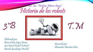 Historia de los robots
Esc. Sec. “Profesor Moisés Sáenz”
Elaborado por:
Daira Celina López Gómez
Luis David Hueletl Tochiuitl
Daniela Guadalupe Nocelotl
Asesorado por:
Alexandra Mendoza Ortiz
3°B T.M
 