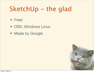 • Free!
• OSX, Windows Linux
• Made by Google
SketchUp - the glad
Sunday, 16 March 14
 