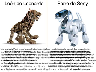 León de Leonardo                                      Perro de Sony




Leonardo da Vinci se enfrentó al intento de realizar mecánicamente uno de los movimientos
más complicadoscapaz de andar la deambulación. primeradía la deambulaciónal mercado
    En 1515,león de la naturaleza,
    Creó un Lorenzo de Médici,                       Incorporan generación incorpora nuevas
                                                        Hoy la muchísimas funciones de
                                                    En segundaempresa Sony sacó robótica se
                                                    La 1999en generación comercial de Aibo,
sigue estudiando y muellesle encargó científicos y este robot concaracterística de interactuarhan
    mecenas de Leonardo, que se
    mediante unos se realiza con fines              presentaba la conexión hace amenizarlase
                                                     interacción yy la solo inalámbrica a los
                                                     recreativos, como son los sensores red:
                                                    características,tanfunción de unos añosde
    contraían manualmente y la parte
    la construcción de cuadrúpedos                  contacto, reconocimiento sonoro y para
                                                    con el Aibo, incorpora conexiónpatas y
                                                     ahora utilizando realmente las WiFi
podido fabricar robotsuna aparato capaces de moverse entorno y expresar para ocio.facial. por
                                                    ratos libres, simplemente emoción. Se no
    espectacular abría, dejandorey de
    del pecho se para recibir al caer
medio de ruedas.                                    fabrica empleando una estética canina. órdenes
                                                     comunicarse con un PC y poder recibir
Un Francia, Franciscocuadrúpedo robótico moderno es el el PC ode Sony, AIBO, uno de los
    unos lirios, símbolo del escudo
    buen ejemplo de I.                               desde perro funcionar como reproductor de
primeros robots comercializados de la historia. Se música, así como lector de noticias, correo…
    del rey francés.                                  utiliza como juguete y como objeto
tecnológico para maravillar a quien lo mira, al igual que su antepasado, el león de Leonardo
 