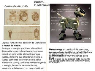 PARTES-
  Códice Madrid I, f. 86v       FUNCIONAMIENTO




La pieza fundamental del León de Leonardo es
el motor de muelle.
Para que la energía que libera el muelle al
                                               Tiene una gran cantidad de sensores,
                                               Dimensiones
desenrollarse sea más uniforme, Leonardo       Aproximadamente 180 (ancho) xtacto.
                                               receptores de sonido, vista y 278 (alto) x
colocó un cono unido al muelle por una         319 (longitud) es muy mecánica pero
cuerda, de forma que al soltar el muelle la    La movilidad mm
                                               Peso el año de su diseño esta bastante
                                               para
cuerda comienza a enrollarse en la parte       1,6 kg (incluyendo batería y memory stick)
inferior del cono y conforme va disminuyendo   avanzado.
la energía, la cuerda va ascendiendo,
moviendo a dicho cono con mayor facilidad
 