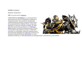 NOMBRE: bumblebee
PELICULA: Transformer4
AÑO:10 de julio de 2014 (Argentina)
CARACTERISTICAS: Bumblebee es un personaje ficticio
perteneciente al universo Transformers. Es llamado el
“pequeño hermano” de los Autobots, esforzándose
constantemente para probar que esta a la altura de los
otros (especialmente de Optimus Prime), aunque esto
signifique en ocasiones colocarse en peligro. Su modo
alternativo en las series animadas es un Volkswagen
Beetle amarillo. Su tamaño pequeño le permite ir donde
otros Autobots más grandes no pueden, es altamente
económico en combustible, posee gran agudeza visual y
particularmente adaptable a los ambientes submarinos. En
la saga de películas del director Michael Bay, su modo
alternativo cambia por un Chevrolet Camaro de quinta generación, manteniendo su color amarillo.
 