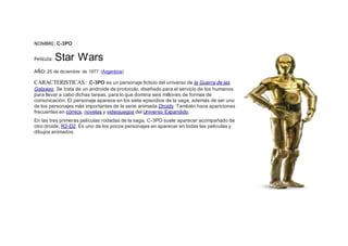 NOMBRE: C-3PO
Película: Star Wars
AÑO: 25 de diciembre de 1977 (Argentina)
CARACTERISTICAS: C-3PO es un personaje ficticio del universo de la Guerra de las
Galaxias. Se trata de un androide de protocolo, diseñado para el servicio de los humanos
para llevar a cabo dichas tareas, para lo que domina seis millones de formas de
comunicación. El personaje aparece en los siete episodios de la saga, además de ser uno
de los personajes más importantes de la serie animada Droids. También hace apariciones
frecuentes en cómics, novelas y videojuegos del Universo Expandido.
En las tres primeras películas rodadas de la saga, C-3PO suele aparecer acompañado de
otro droide, R2-D2. Es uno de los pocos personajes en aparecer en todas las películas y
dibujos animados.
 