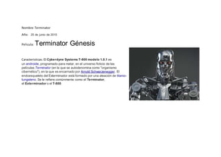 Nombre:Terminator
Año: 25 de junio de 2015
Pelicula: Terminator Génesis
Caracteristicas: El Cyberdyne Systems T-800 modelo 1.0.1 es
un androide, programado para matar, en el universo ficticio de las
películas Terminator (en la que se autodenomina como "organismo
cibernético"), en la que es encarnado por Arnold Schwarzenegger. El
endoesqueleto del Exterminador está formado por una aleación de titanio-
tungsteno. Se le refiere comúnmente como el Terminator,
el Exterminador o el T-800.
 