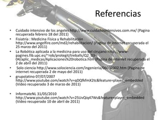 ReferenciasCuidado intensivo de los angeles http://www.cuidadosintensivos.com.mx/ (Pagina recuperada febrero 18 del 2011)Fisiatría : Medicina Física y Rehabilitación http://www.angelfire.com/md2/rehabilitacion/ (Pagina de internet recuperada el 25 marzo del 2011) La Robótica aplicada a la medicina para uso del cirujano http://www-pagines.fib.upc.es/~rob/protegit/treballs/Q2_03-04/aplic_medicas/Aplicaciones%20robotica.htm (Pagina de internet recuperada el 2 de abril del 2011) Solo ciencia http://www.solociencia.com/ingenieria/06032302.htm (Pagina de internet recuperada 2 de mayo del 2011)grupolatino 07/07/2007 http://www.youtube.com/watch?v=qDQfkfmX2tc&feature=player_embedded (Video recuperado 3 de marzo de 2011)InformateNL 31/05/2010  http://www.youtube.com/watch?v=25UvQiq47Ws&feature=player_embedded (Video recuperado 10 de abril de 2011)