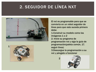 2. SEGUIDOR DE LÍNEA NXT
El nxt es programable para que se
convierta en un robot seguidor de
línea para que esto suceda primero
debe:
1.Construir su modelo como las
imágenes 1 o 2
2. Inicie su programa de
programación nxt y siga la guía de
programación(paleta común, 17.
seguir línea)
3.Descargue la programación a su
nxt y póngalo a funcionar
1
2
 