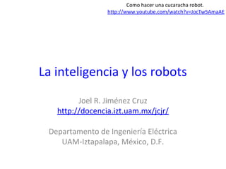 La inteligencia y los robots
Joel R. Jiménez Cruz
http://docencia.izt.uam.mx/jcjr/
Departamento de Ingeniería Eléctrica
UAM-Iztapalapa, México, D.F.
Como hacer una cucaracha robot.
http://www.youtube.com/watch?v=JocTw5AmaAE
 