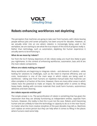 Robots enhancing workforces not depleting
The perception that machines are going to take over from humans, with robots leaving
people without jobs and career prospects, has been around for decades. However, as
we actually enter into an era where robotics is increasingly being used in the
workplace, we are starting to see what the true impact of this kind of progress really is.
Rather than technology, such as automation, depleting the human experience it
actually seems to be enhancing it.
What do we mean by ‘robots’?
Far from the Sci-Fi fantasy depictions of old, robots today are much less likely to give
you nightmares. In the context of enhancing workforces, automation, bots and AI are
the main robotic components.
Where are robots making an impact?
Many workforces are beginning to integrate robots - and elements of robotics - while
looking for solutions to challenges, such as the need to improve efficiency and cut
costs. Automation is one of the main ways in which robots are being used in
workforces - taking over from humans on repetitive manual tasks that machines can
often complete in a fraction of the time. However, there are many other areas in which
robots have the potential to make an impact, for example when it comes to lifting
heavy loads, dealing with corrosive materials that could harm humans, autonomous
deliveries and even cleaning.
Are robots separate entities yet?
The simple answer is no. The personification of robots is something that has given the
impression that they are already functioning as independent entities, separate from
humans. However, the reality is that this is just not the case. Robots aren’t becoming
human and are unlikely to have the technology or capacity to do so in the near future,
no matter what the most creative storylines of the past decades may tell us. Machines
can’t replace an entire person but they can help when it comes to filling in the places
where humans need some help.
 