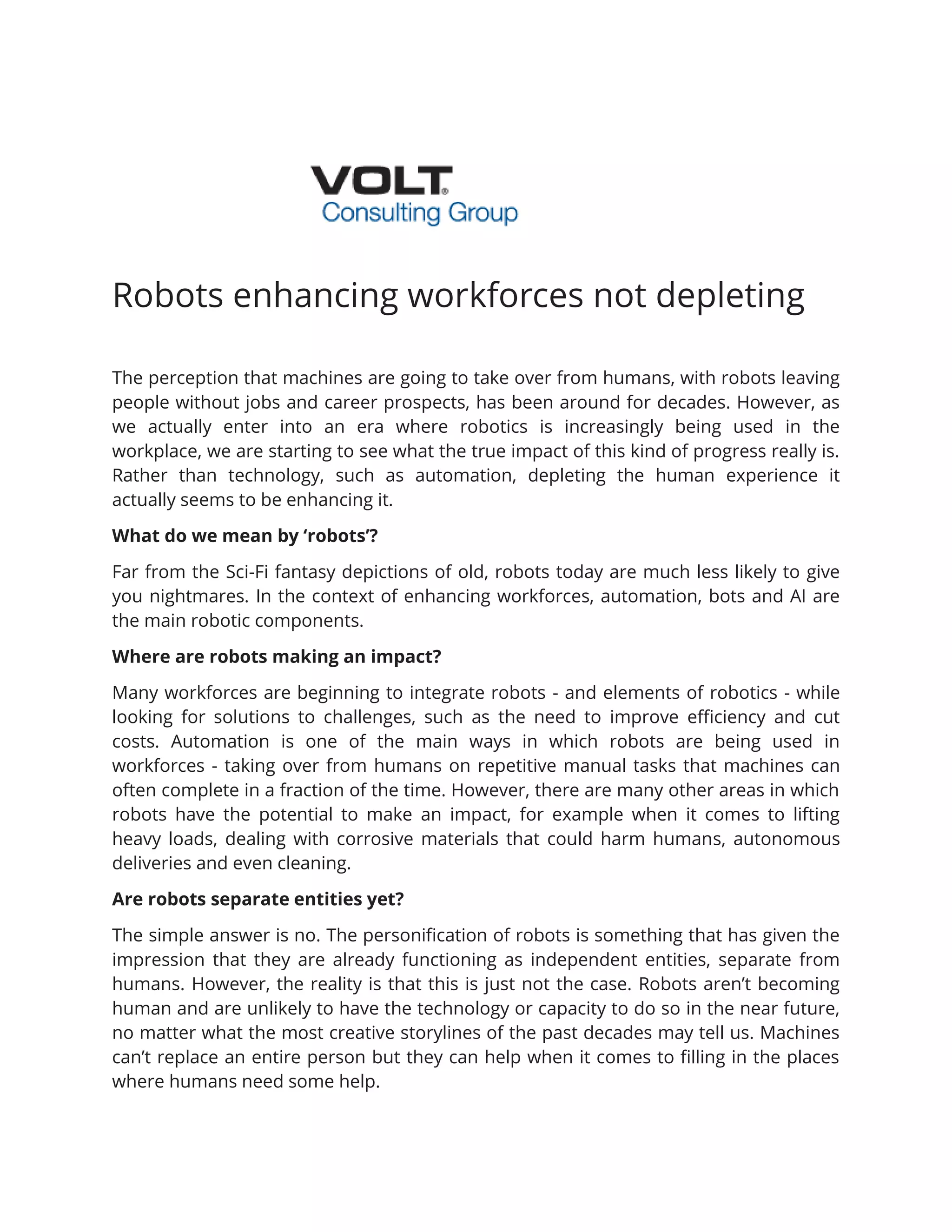 Robots enhancing workforces not depleting
The perception that machines are going to take over from humans, with robots leaving
people without jobs and career prospects, has been around for decades. However, as
we actually enter into an era where robotics is increasingly being used in the
workplace, we are starting to see what the true impact of this kind of progress really is.
Rather than technology, such as automation, depleting the human experience it
actually seems to be enhancing it.
What do we mean by ‘robots’?
Far from the Sci-Fi fantasy depictions of old, robots today are much less likely to give
you nightmares. In the context of enhancing workforces, automation, bots and AI are
the main robotic components.
Where are robots making an impact?
Many workforces are beginning to integrate robots - and elements of robotics - while
looking for solutions to challenges, such as the need to improve efficiency and cut
costs. Automation is one of the main ways in which robots are being used in
workforces - taking over from humans on repetitive manual tasks that machines can
often complete in a fraction of the time. However, there are many other areas in which
robots have the potential to make an impact, for example when it comes to lifting
heavy loads, dealing with corrosive materials that could harm humans, autonomous
deliveries and even cleaning.
Are robots separate entities yet?
The simple answer is no. The personification of robots is something that has given the
impression that they are already functioning as independent entities, separate from
humans. However, the reality is that this is just not the case. Robots aren’t becoming
human and are unlikely to have the technology or capacity to do so in the near future,
no matter what the most creative storylines of the past decades may tell us. Machines
can’t replace an entire person but they can help when it comes to filling in the places
where humans need some help.
 
