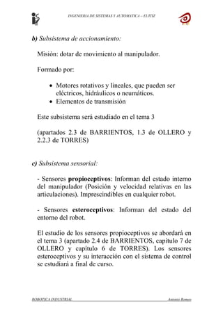 INGENIERIA DE SISTEMAS Y AUTOMATICA – EUITIZ
b) Subsistema de accionamiento:
Misión: dotar de movimiento al manipulador.
Formado por:
• Motores rotativos y lineales, que pueden ser
eléctricos, hidráulicos o neumáticos.
• Elementos de transmisión
Este subsistema será estudiado en el tema 3
(apartados 2.3 de BARRIENTOS, 1.3 de OLLERO y
2.2.3 de TORRES)
c) Subsistema sensorial:
- Sensores propioceptivos: Informan del estado interno
del manipulador (Posición y velocidad relativas en las
articulaciones). Imprescindibles en cualquier robot.
- Sensores esteroceptivos: Informan del estado del
entorno del robot.
El estudio de los sensores propioceptivos se abordará en
el tema 3 (apartado 2.4 de BARRIENTOS, capítulo 7 de
OLLERO y capítulo 6 de TORRES). Los sensores
esteroceptivos y su interacción con el sistema de control
se estudiará a final de curso.
ROBOTICA INDUSTRIAL Antonio Romeo
 