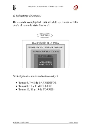 INGENIERIA DE SISTEMAS Y AUTOMATICA – EUITIZ
d) Subsistema de control:
De elevada complejidad, está dividido en varios niveles
desde el punto de vista funcional:
Será objeto de estudio en los temas 4 y 5
• Temas 6, 7 y 8 de BARRIENTOS
• Temas 8, 10 y 11 de OLLERO
• Temas 10, 11 y 13 de TORRES
ROBOTICA INDUSTRIAL Antonio Romeo
 