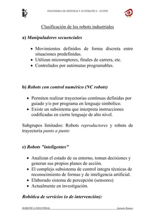 INGENIERIA DE SISTEMAS Y AUTOMATICA – EUITIZ
Clasificación de los robots industriales
a) Manipuladores secuenciales
• Movimientos definidos de forma discreta entre
situaciones predefinidas.
• Utilizan microruptores, finales de carrera, etc.
• Controlados por autómatas programables.
b) Robots con control numérico (NC robots)
• Permiten realizar trayectorias contínuas definidas por
guiado y/o por programa en lenguaje simbólico.
• Existe un subsistema que interpreta instrucciones
codificadas en cierto lenguaje de alto nivel.
Subgrupos limitados: Robots reproductores y robots de
trayectoria punto a punto
c) Robots "inteligentes"
• Analizan el estado de su entorno, toman decisiones y
generan sus propios planes de acción.
• El complejo subsistema de control integra técnicas de
reconocimiento de formas y de inteligencia artificial.
• Elaborado sistema de percepción (sensores)
• Actualmente en investigación.
Robótica de servicios (o de intervención):
ROBOTICA INDUSTRIAL Antonio Romeo
 