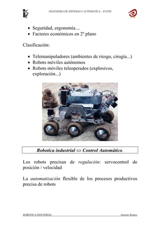 INGENIERIA DE SISTEMAS Y AUTOMATICA – EUITIZ
• Seguridad, ergonomía....
• Factores económicos en 2º plano
Clasificación:
• Telemanipuladores (ambientes de riesgo, cirugía...)
• Robots móviles autónomos
• Robots móviles teleoperados (explosivos,
exploración...)
Robotica industrial ⇔ Control Automático.
Los robots precisan de regulación: servocontrol de
posición / velocidad
La automatización flexible de los procesos productivos
precisa de robots
ROBOTICA INDUSTRIAL Antonio Romeo
 