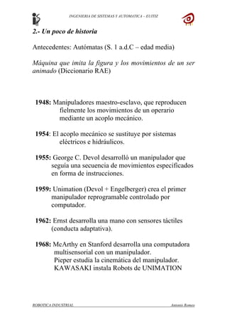 INGENIERIA DE SISTEMAS Y AUTOMATICA – EUITIZ
2.- Un poco de historia
Antecedentes: Autómatas (S. 1 a.d.C – edad media)
Máquina que imita la figura y los movimientos de un ser
animado (Diccionario RAE)
1948: Manipuladores maestro-esclavo, que reproducen
fielmente los movimientos de un operario
mediante un acoplo mecánico.
1954: El acoplo mecánico se sustituye por sistemas
eléctricos e hidráulicos.
1955: George C. Devol desarrolló un manipulador que
seguía una secuencia de movimientos especificados
en forma de instrucciones.
1959: Unimation (Devol + Engelberger) crea el primer
manipulador reprogramable controlado por
computador.
1962: Ernst desarrolla una mano con sensores táctiles
(conducta adaptativa).
1968: McArthy en Stanford desarrolla una computadora
multisensorial con un manipulador.
Pieper estudia la cinemática del manipulador.
KAWASAKI instala Robots de UNIMATION
ROBOTICA INDUSTRIAL Antonio Romeo
 
