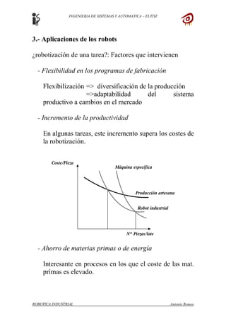 INGENIERIA DE SISTEMAS Y AUTOMATICA – EUITIZ
3.- Aplicaciones de los robots
¿robotización de una tarea?: Factores que intervienen
- Flexibilidad en los programas de fabricación
Flexibilización => diversificación de la producción
=>adaptabilidad del sistema
productivo a cambios en el mercado
- Incremento de la productividad
En algunas tareas, este incremento supera los costes de
la robotización.
- Ahorro de materias primas o de energía
Interesante en procesos en los que el coste de las mat.
primas es elevado.
ROBOTICA INDUSTRIAL Antonio Romeo
 