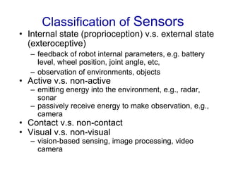 Classification of Sensors
• Internal state (proprioception) v.s. external state
(exteroceptive)
– feedback of robot internal parameters, e.g. battery
level, wheel position, joint angle, etc,
– observation of environments, objects
• Active v.s. non-active
– emitting energy into the environment, e.g., radar,
sonar
– passively receive energy to make observation, e.g.,
camera
• Contact v.s. non-contact
• Visual v.s. non-visual
– vision-based sensing, image processing, video
camera
 