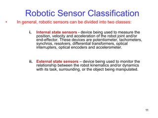 11
• In general, robotic sensors can be divided into two classes:
i. Internal state sensors - device being used to measure the
position, velocity and acceleration of the robot joint and/or
end-effector. These devices are potentiometer, tachometers,
synchros, resolvers, differential transformers, optical
interrupters, optical encoders and accelerometer.
ii. External state sensors – device being used to monitor the
relationship between the robot kinematics and/or dynamics
with its task, surrounding, or the object being manipulated.
Robotic Sensor Classification
 