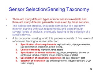 12
Sensor Selection/Sensing Taxonomy
• There are many different types of robot sensors available and
there are many different parameter measured by these sensors.
• The application process, should be carried out in a top down
manner, starting with task requirements, and going through
several levels of analysis, eventually leading to the selection of a
specific device.
• A taxonomy for sensing to aid this process consists of five levels of
refinement leading to sensor selection:
1. Specification of task requirements :eg localization, slippage detection,
size confirmation, inspection, defect testing.
2. Choice of modality :eg,vision, force, tactile
3. Specification on sensor attributes :eg,output, complexity, discrete or
continuous variable, imaging or non-imaging, local or global
4. Specification of operational parameters :eg size, accuracy, cost
5. Selection of mechanism :eg switching devices, inductive sensors, CCD
vision imaging
 