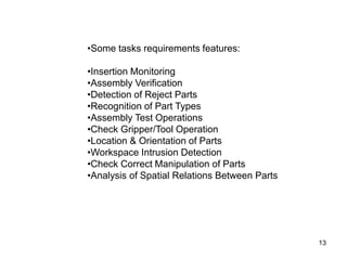 13
•Some tasks requirements features:
•Insertion Monitoring
•Assembly Verification
•Detection of Reject Parts
•Recognition of Part Types
•Assembly Test Operations
•Check Gripper/Tool Operation
•Location & Orientation of Parts
•Workspace Intrusion Detection
•Check Correct Manipulation of Parts
•Analysis of Spatial Relations Between Parts
 