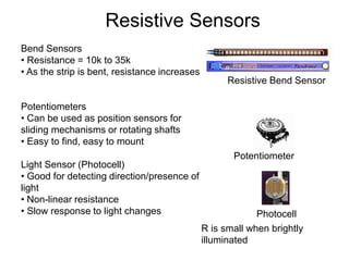 Bend Sensors
• Resistance = 10k to 35k
• As the strip is bent, resistance increases
Potentiometers
• Can be used as position sensors for
sliding mechanisms or rotating shafts
• Easy to find, easy to mount
Light Sensor (Photocell)
• Good for detecting direction/presence of
light
• Non-linear resistance
• Slow response to light changes
Resistive Sensors
Resistive Bend Sensor
Photocell
Potentiometer
R is small when brightly
illuminated
 