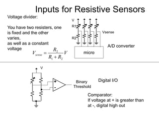 Inputs for Resistive Sensors
Voltage divider:
You have two resisters, one
is fixed and the other
varies,
as well as a constant
voltage
V
micro
R1
R2
Vsense
Comparator:
If voltage at + is greater than
at -, digital high out
+
-
Binary
Threshold
V
V
RR
R
Vsense
21
2


A/D converter
Digital I/O
 