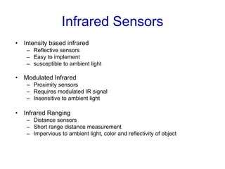 Infrared Sensors
• Intensity based infrared
– Reflective sensors
– Easy to implement
– susceptible to ambient light
• Modulated Infrared
– Proximity sensors
– Requires modulated IR signal
– Insensitive to ambient light
• Infrared Ranging
– Distance sensors
– Short range distance measurement
– Impervious to ambient light, color and reflectivity of object
 