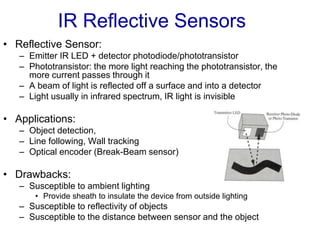 IR Reflective Sensors
• Reflective Sensor:
– Emitter IR LED + detector photodiode/phototransistor
– Phototransistor: the more light reaching the phototransistor, the
more current passes through it
– A beam of light is reflected off a surface and into a detector
– Light usually in infrared spectrum, IR light is invisible
• Applications:
– Object detection,
– Line following, Wall tracking
– Optical encoder (Break-Beam sensor)
• Drawbacks:
– Susceptible to ambient lighting
• Provide sheath to insulate the device from outside lighting
– Susceptible to reflectivity of objects
– Susceptible to the distance between sensor and the object
 