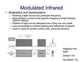 Modulated Infrared
• Modulation and Demodulation
– Flashing a light source at a particular frequency
– Demodulator is tuned to the specific frequency of light flashes.
(32kHz~45kHz)
– Flashes of light can be detected even if they are very week
– Less susceptible to ambient lighting and reflectivity of objects
– Used in most IR remote control units, proximity sensors
Negative true
logic:
Detect = 0v
No detect = 5v
 