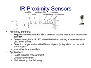 IR Proximity Sensors
• Proximity Sensors:
– Requires a modulated IR LED, a detector module with built-in modulation
decoder
– Current through the IR LED should be limited: adding a series resistor in
LED driver circuit
– Detection range: varies with different objects (shiny white card vs. dull
black object)
– Insensitive to ambient light
• Applications:
– Rough distance measurement
– Obstacle avoidance
– Wall following, line following
limiter demodulator
bandpass filteramplifier
comparator
integrator
 