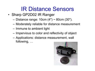 IR Distance Sensors
• Sharp GP2D02 IR Ranger
– Distance range: 10cm (4") ~ 80cm (30").
– Moderately reliable for distance measurement
– Immune to ambient light
– Impervious to color and reflectivity of object
– Applications: distance measurement, wall
following, …
 