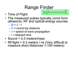 Range Finder
• Time of Flight
• The measured pulses typically come form
ultrasonic, RF and optical energy sources.
– D = v * t
– D = round-trip distance
– v = speed of wave propagation
– t = elapsed time
• Sound = 0.3 meters/msec
• RF/light = 0.3 meters / ns (Very difficult to
measure short distances 1-100 meters)
 
