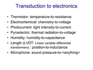 Transduction to electronics
• Thermistor: temperature-to-resistance
• Electrochemical: chemistry-to-voltage
• Photocurrent: light intensity-to-current
• Pyroelectric: thermal radiation-to-voltage
• Humidity: humidity-to-capacitance
• Length (LVDT: Linear variable differential
transformers) : position-to-inductance
• Microphone: sound pressure-to-<anything>
 