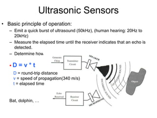 Ultrasonic Sensors
• Basic principle of operation:
– Emit a quick burst of ultrasound (50kHz), (human hearing: 20Hz to
20kHz)
– Measure the elapsed time until the receiver indicates that an echo is
detected.
– Determine how far away the nearest object is from the sensor
 D = v * t
D = round-trip distance
v = speed of propagation(340 m/s)
t = elapsed time
Bat, dolphin, …
 