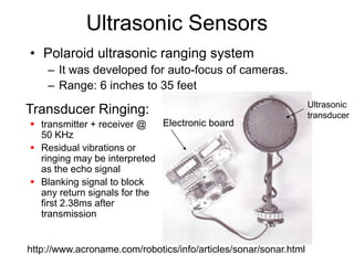 Ultrasonic Sensors
• Polaroid ultrasonic ranging system
– It was developed for auto-focus of cameras.
– Range: 6 inches to 35 feet
Ultrasonic
transducer
Electronic board
Transducer Ringing:
 transmitter + receiver @
50 KHz
 Residual vibrations or
ringing may be interpreted
as the echo signal
 Blanking signal to block
any return signals for the
first 2.38ms after
transmission
http://www.acroname.com/robotics/info/articles/sonar/sonar.html
 