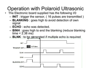 Operation with Polaroid Ultrasonic
• The Electronic board supplied has the following I/0
– INIT : trigger the sensor, ( 16 pulses are transmitted )
– BLANKING : goes high to avoid detection of own
signal
– ECHO : echo was detected.
– BINH : goes high to end the blanking (reduce blanking
time < 2.38 ms)
– BLNK : to be generated if multiple echo is requiredt
 