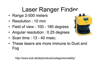 Laser Ranger Finder
• Range 2-500 meters
• Resolution : 10 mm
• Field of view : 100 - 180 degrees
• Angular resolution : 0.25 degrees
• Scan time : 13 - 40 msec.
• These lasers are more immune to Dust and
Fog
http://www.sick.de/de/products/categories/safety/
 